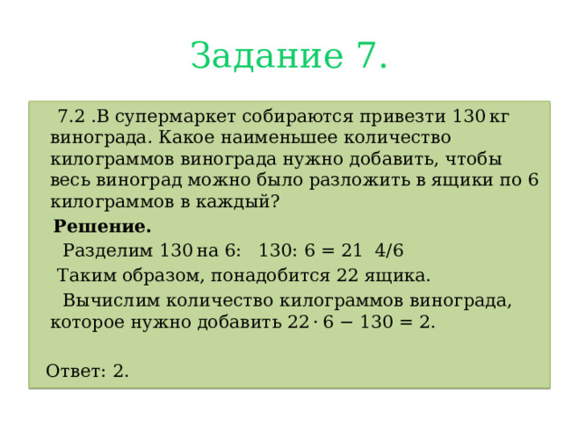 Задание 7.  7.2 .В супермаркет собираются привезти 130 кг винограда. Какое наименьшее количество килограммов винограда нужно добавить, чтобы весь виноград можно было разложить в ящики по 6 килограммов в каждый?  Решение.  Разделим 130 на 6:  130: 6 = 21 4/6   Таким образом, понадобится 22 ящика.  Вычислим количество килограммов винограда, которое нужно добавить 22 · 6 − 130 = 2.  Ответ: 2. 