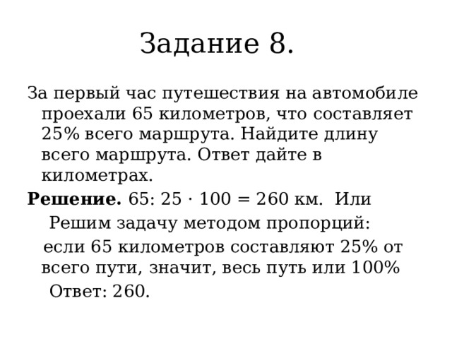 Задание 8. За первый час путешествия на автомобиле проехали 65 километров, что составляет 25% всего маршрута. Найдите длину всего маршрута. Ответ дайте в километрах. Решение. 65: 25 · 100 = 260 км. Или  Решим задачу методом пропорций:  если 65 километров составляют 25% от всего пути, значит, весь путь или 100%  Ответ: 260. 