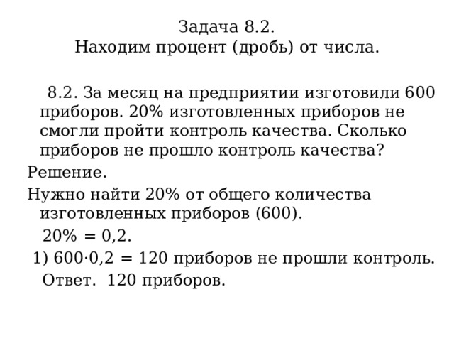 Задача 8.2.  Находим процент (дробь) от числа.    8.2. За месяц на предприятии изготовили 600 приборов. 20% изготовленных приборов не смогли пройти контроль качества. Сколько приборов не прошло контроль качества? Решение.  Нужно найти 20% от общего количества изготовленных приборов (600).  20% = 0,2.  1) 600·0,2 = 120 приборов не прошли контроль.  Ответ. 120 приборов. 