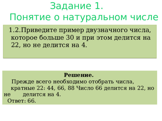 Задание 1.  Понятие о натуральном числе .  1.2.Приведите пример двузначного числа, которое больше 30 и при этом делится на 22, но не делится на 4. Решение.  Прежде всего необходимо отобрать числа,  кратные 22: 44, 66, 88 Число 66 делится на 22, но не делится на 4.  Ответ: 66. 