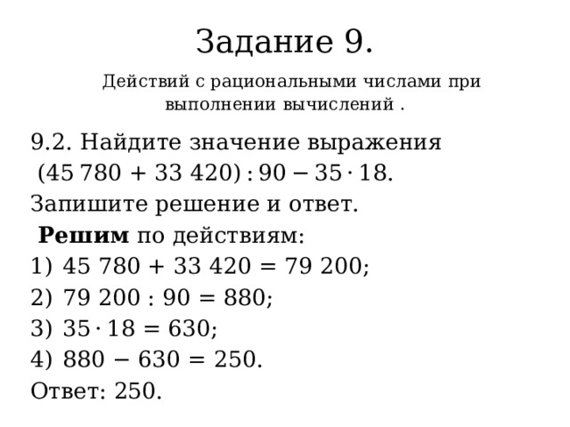 Задание 9.   Д ействий с рациональными числами при выполнении вычислений . 9.2. Найдите значение выражения  (45 780 + 33 420) : 90 − 35 · 18. Запишите решение и ответ.  Решим по действиям: 1)  45 780 + 33 420 = 79 200; 2)  79 200 : 90 = 880; 3)  35 · 18 = 630; 4)  880 − 630 = 250. Ответ: 250. 