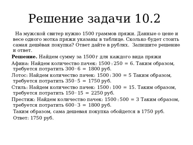 Решение задачи 10.2   На мужской свитер нужно 1500 граммов пряжи. Данные о цене и весе одного мотка пряжи указаны в таблице. Сколько будет стоить самая дешёвая покупка? Ответ дайте в рублях.  Запишите решение и ответ. Решение. Найдем сумму за 1500 г для каждого вида пряжи Афина: Найдем количество пачек: 1500 : 250  =  6. Таким образом, требуется потратить 300 · 6  =  1800 руб. Лотос: Найдем количество пачек: 1500 : 300  =  5 Таким образом, требуется потратить 350 · 5  =  1750 руб. Стиль: Найдем количество пачек: 1500 : 100  =  15. Таким образом, требуется потратить 150 · 15  =  2250 руб. Престиж: Найдем количество пачек: 1500 : 500  =  3 Таким образом, требуется потратить 600 · 3  =  1800 руб.  Таким образом, сама дешевая покупка обойдется в 1750 руб.  Ответ: 1750 руб. 