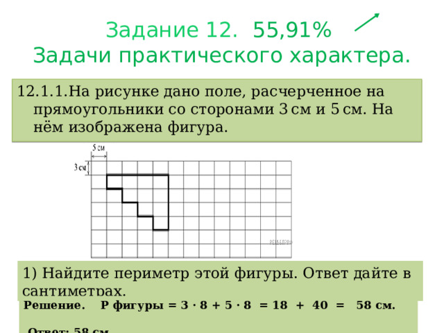 Задание 12.  55,91%  З адачи практического характера. 12.1.1.На рисунке дано поле, расчерченное на прямоугольники со сторонами 3 см и 5 см. На нём изображена фигура. 1) Найдите периметр этой фигуры. Ответ дайте в сантиметрах. Решение. Р фигуры = 3 · 8 + 5 · 8 = 18 + 40 = 58 см.  Ответ: 58 см. 
