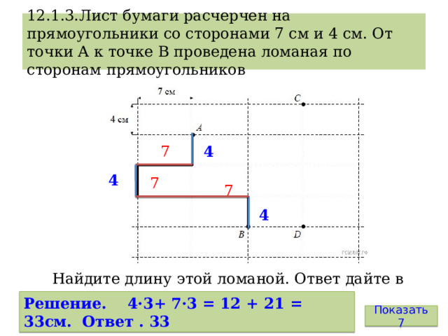 12.1.3.Лист бумаги расчерчен на прямоугольники со сторонами 7 см и 4 см. От точки А к точке В проведена ломаная по сторонам прямоугольников 4 7 4 7 7 4 Найдите длину этой ломаной. Ответ дайте в сантиметрах. Решение. 4·3+ 7·3 = 12 + 21 = 33см. Ответ . 33 Показать 7 