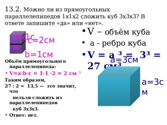 13.2. Можно ли из прямоугольных параллелепипедов 1x1x2 сложить куб 3x3x3? В ответе запишите «да» или «нет».  а=1см  Объём прямоугольного параллелепипеда: V=a·b·c = 1·1 ·2 = 2 см ³ Таким образом, 27 : 2 = 13,5 — это значит, что  нельзя сложить из параллелепипедов  куб 3х3х3. Ответ: нет. V – объём куба  a - ребро куба V = а ³ = 3³ = 27 см³ с=2см b=1cм а=3см а=3см 
