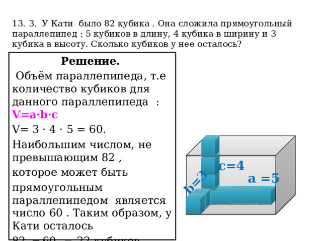 b=3  13. 3. У Кати было 82 кубика . Она сложила прямоугольный параллепипед : 5 кубиков в длину, 4 кубика в ширину и 3 кубика в высоту. Сколько кубиков у нее осталось?   Решение.  Объём параллепипеда, т.е количество кубиков для данного параллепипеда :  V=a·b·c V= 3 · 4 · 5 = 60. Наибольшим числом, не превышающим 82 , которое может быть прямоугольным параллепипедом является число 60 . Таким образом, у Кати осталось 82  − 60   =  22 кубиков. Ответ: 22. с=4  а =5 