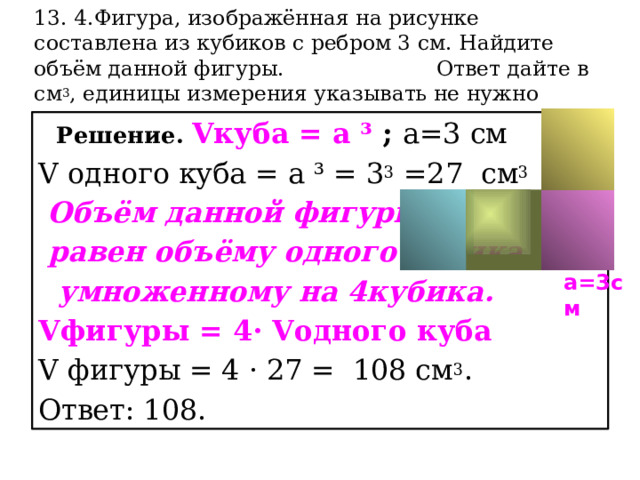 13. 4.Фигура, изображённая на рисунке составлена из кубиков с ребром 3 см. Найдите объём данной фигуры. Ответ дайте в см 3 , единицы измерения указывать не нужно    Решение. Vкуба = а ³ ; а=3 см V одного куба = а ³ = 3 3 =27 см 3  Объём данной фигуры  равен объёму одного кубика  умноженному на 4кубика. Vфигуры = 4· Vодного куба V фигуры = 4 · 27 = 108 см 3 . Ответ: 108. а=3см 