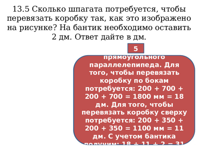 13.5 Сколько шпагата потребуется, чтобы перевязать коробку так, как это изображено на рисунке? На бантик необходимо оставить 2 дм. Ответ дайте в дм. 5  Коробка имеет форму прямоугольного параллелепипеда. Для того, чтобы перевязать коробку по бокам потребуется: 200 + 700 + 200 + 700 = 1800 мм = 18 дм. Для того, чтобы перевязать коробку сверху потребуется: 200 + 350 + 200 + 350 = 1100 мм = 11 дм. С учетом бантика получим: 18 + 11 + 2 = 31 дм.  