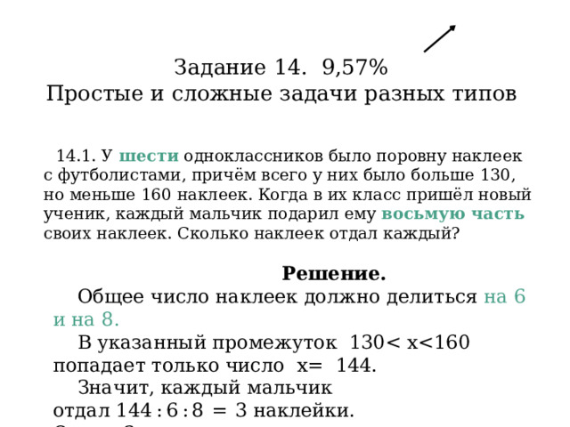 Задание 14. 9,57%  Простые и сложные задачи разных типов   14.1. У  шести  одноклассников было поровну наклеек с футболистами, причём всего у них было больше 130, но меньше 160 наклеек. Когда в их класс пришёл новый ученик, каждый мальчик подарил ему восьмую часть своих наклеек. Сколько наклеек отдал каждый?   Решение.  Общее число наклеек должно делиться на 6 и на 8.  В указанный промежуток 130 Значит, каждый мальчик отдал 144 : 6 : 8  =  3 наклейки. Ответ: 3. 