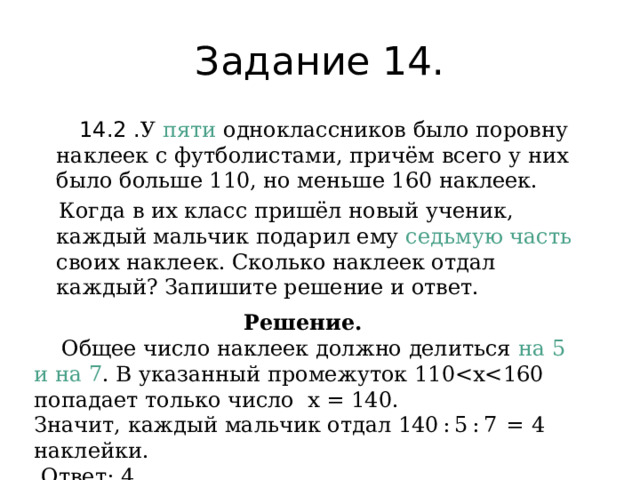 Задание 14.  14.2 . У пяти одноклассников было поровну наклеек с футболистами, причём всего у них было больше 110, но меньше 160 наклеек.  Когда в их класс пришёл новый ученик, каждый мальчик подарил ему седьмую часть своих наклеек. Сколько наклеек отдал каждый? Запишите решение и ответ. Решение.  Общее число наклеек должно делиться на 5 и на 7 . В указанный промежуток 110Значит, каждый мальчик отдал 140 : 5 : 7  =  4 наклейки.   Ответ: 4. 