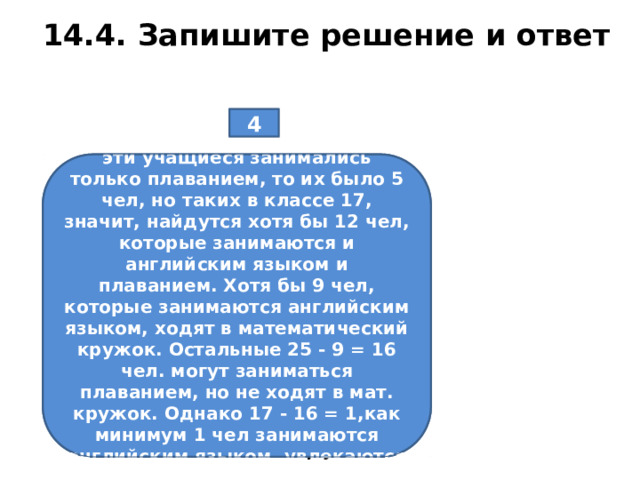 14.4. Запишите решение и ответ 4 В классе 25 учащихся. Из них 20 занимаются английским языком, 17 увлекаются плаванием, 14 посещают математический кружок. Докажите, что в классе найдётся хотя бы один ученик, который занимается английским языком, увлекается плаванием и посещает математический кружок. Не занимаются английским языком 25-20=5 чел. Если бы эти учащиеся занимались только плаванием, то их было 5 чел, но таких в классе 17, значит, найдутся хотя бы 12 чел, которые занимаются и английским языком и плаванием. Хотя бы 9 чел, которые занимаются английским языком, ходят в математический кружок. Остальные 25 - 9 = 16 чел. могут заниматься плаванием, но не ходят в мат. кружок. Однако 17 - 16 = 1,как минимум 1 чел занимаются английским языком, увлекаются плаванием и посещают мат кружок.  