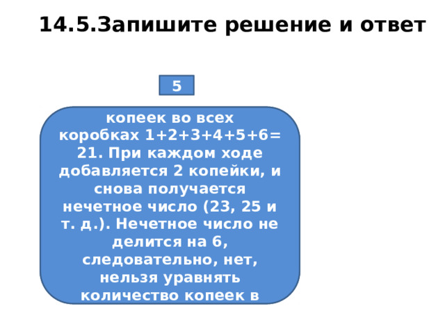14.5.Запишите решение и ответ 5 В шести коробках лежат копейки. В первой — 1, во второй — 2, в третьей — 3 и т. д., в шестой — 6. За один ход разрешается в любые две коробки добавить по 1 копейке. Можно ли за несколько ходов уравнять количество копеек в коробках? В начальный момент копеек во всех коробках 1+2+3+4+5+6=21. При каждом ходе добавляется 2 копейки, и снова получается нечетное число (23, 25 и т. д.). Нечетное число не делится на 6, следовательно, нет, нельзя уравнять количество копеек в коробках.  