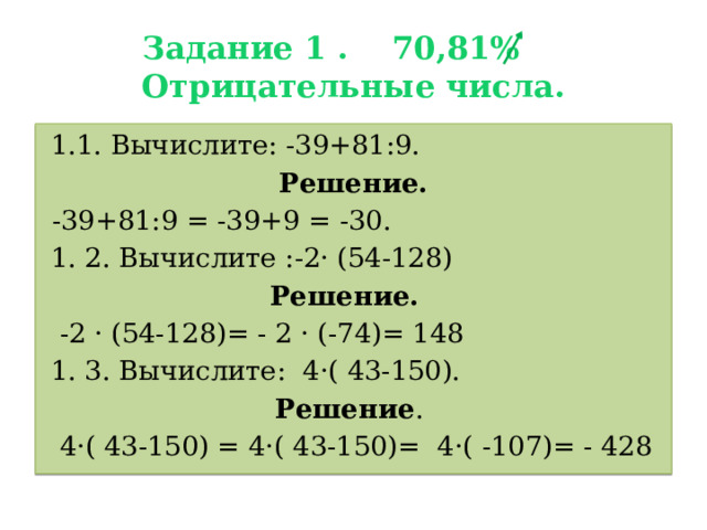 Задание 1 . 70,81%  Отрицательные числа.  1.1. Вычислите: -39+81:9. Решение.  -39+81:9 = -39+9 = -30.  1. 2. Вычислите :-2· (54-128) Решение.   -2 · (54-128)= - 2 · (-74)= 148  1. 3. Вычислите: 4·( 43-150). Решение .  4·( 43-150) = 4·( 43-150)= 4·( -107)= - 428 