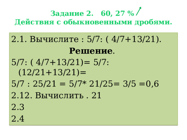 Задание 2. 60, 27 %  Действия с обыкновенными дробями. 2.1. Вычислите : 5/7: ( 4/7+13/21). Решение . 5/7: ( 4/7+13/21)= 5/7: (12/21+13/21)= 5/7 : 25/21 = 5/7* 21/25= 3/5 =0,6 2.12. Вычислить . 21 2.3 2.4 