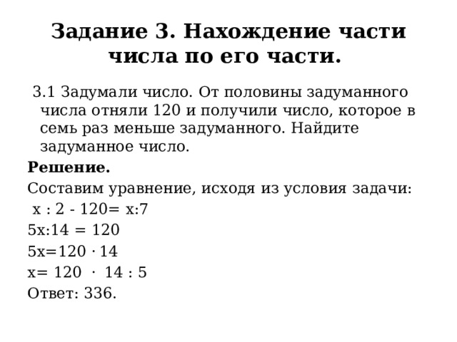 Задание 3. Нахождение части числа по его части.  3.1 Задумали число. От половины задуманного числа отняли 120 и получили число, которое в семь раз меньше задуманного. Найдите задуманное число. Решение. Составим уравнение, исходя из условия задачи:   х : 2 - 120= х:7 5х:14 = 120 5х=120 · 14 х= 120 ·  14 : 5 Ответ: 336. 