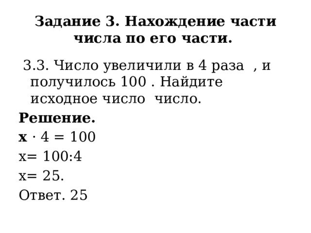 Задание 3. Нахождение части числа по его части.  3.3. Число увеличили в 4 раза , и получилось 100 . Найдите исходное число число. Решение. х · 4 = 100 х= 100:4 х= 25. Ответ. 25 