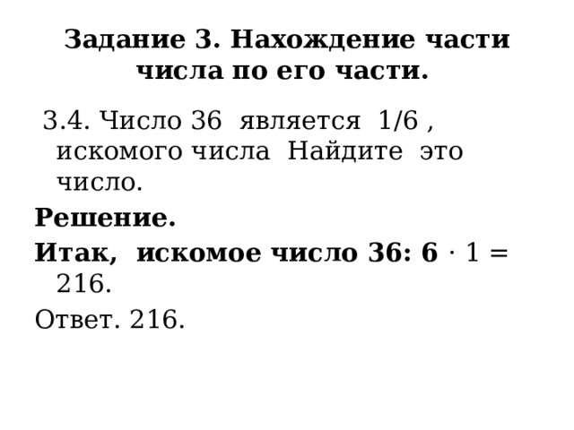 Задание 3. Нахождение части числа по его части.  3.4. Число 36 является 1/6 , искомого числа Найдите это число. Решение. Итак, искомое число 36: 6 · 1 = 216. Ответ. 216. 