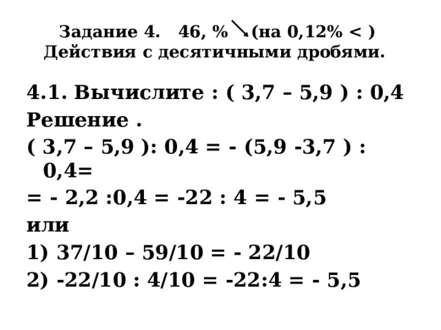 Задание 4. 46, % (на 0,12%   Действия с десятичными дробями. 4.1. Вычислите : ( 3,7 – 5,9 ) : 0,4 Решение . ( 3,7 – 5,9 ): 0,4 = - (5,9 -3,7 ) : 0,4= = - 2,2 :0,4 = -22 : 4 = - 5,5 или 1) 37/10 – 59/10 = - 22/10 2) -22/10 : 4/10 = -22:4 = - 5,5 