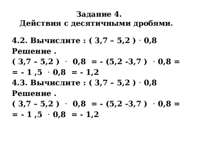 Задание 4.  Действия с десятичными дробями. 4.2. Вычислите : ( 3,7 – 5,2 ) · 0,8 Решение . ( 3,7 – 5,2 ) · 0,8 = - (5,2 -3,7 ) · 0,8 = = - 1 ,5 · 0,8 = - 1,2 4.3. Вычислите : ( 3,7 – 5,2 ) · 0,8 Решение . ( 3,7 – 5,2 ) · 0,8 = - (5,2 -3,7 ) · 0,8 = = - 1 ,5 · 0,8 = - 1,2   