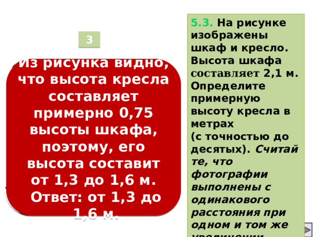 5.3. На рисунке изображены шкаф и кресло. Высота шкафа составляет 2,1 м. Определите примерную высоту кресла в метрах (с точностью до десятых).  Считайте, что фотографии выполнены с одинакового расстояния при одном и том же увеличении . 3 Из рисунка видно, что высота кресла составляет примерно 0,75 высоты шкафа, поэтому, его высота составит от 1,3 до 1,6 м.    Ответ: от 1,3 до  1,6 м.  