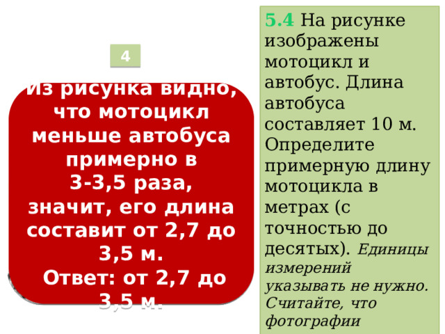5.4  На рисунке изображены мотоцикл и автобус. Длина автобуса составляет 10 м. Определите примерную длину мотоцикла в метрах (с точностью до десятых).  Единицы измерений указывать не нужно. Считайте, что фотографии выполнены с одинакового расстояния при одном и том же увеличении . 4 Из рисунка видно, что мотоцикл меньше автобуса примерно в  3-3,5 раза, значит, его длина составит от 2,7 до 3,5 м.   Ответ: от 2,7 до 3,5 м.  