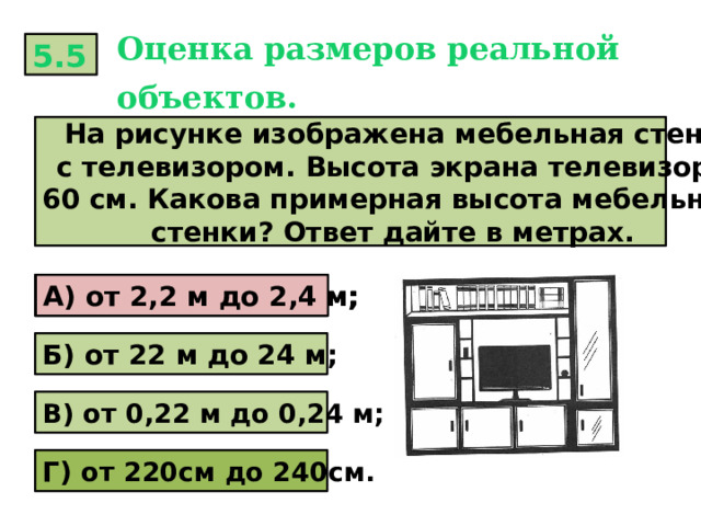 Оценка размеров реальной объектов.  5.5  На рисунке изображена мебельная стена с телевизором. Высота экрана телевизора 60 см. Какова примерная высота мебельной стенки? Ответ дайте в метрах. А) от 2,2 м до 2,4 м; А) от 2,2 м до 2,4 м; Б) от 22 м до 24 м; В) от 0,22 м до 0,24 м; Г) от 220см до 240см. 