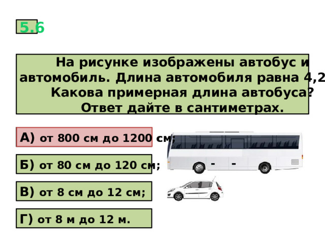 5.6 На рисунке изображены автобус и автомобиль. Длина автомобиля равна 4,2 м. Какова примерная длина автобуса? Ответ дайте в сантиметрах. А) от 800 см до 1200 см; А) от 800 см до 1200 см; Б) от 80 см до 120 см; В) от 8 см до 12 см; Г) от 8 м до 12 м. 