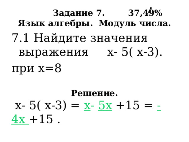  Задание 7. 37,49%  Язык алгебры. Модуль числа. 7.1 Найдите значения выражения х- 5( х-3). при х=8  Решение.  х- 5( х-3) = х - 5х +15 = - 4х +15 . При х= 8 , тогда -32 +15 = - 17 . 
