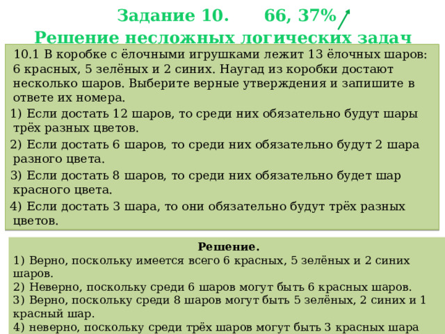 Задание 10. 66, 37%  Решение несложных логических задач    10.1 В коробке с ёлочными игрушками лежит 13 ёлочных шаров: 6 красных, 5 зелёных и 2 синих. Наугад из коробки достают несколько шаров. Выберите верные утверждения и запишите в ответе их номера. 1)  Если достать 12 шаров, то среди них обязательно будут шары трёх разных цветов. 2)  Если достать 6 шаров, то среди них обязательно будут 2 шара разного цвета. 3)  Если достать 8 шаров, то среди них обязательно будет шар красного цвета. 4)  Если достать 3 шара, то они обязательно будут трёх разных цветов. Решение. 1)  Верно, поскольку имеется всего 6 красных, 5 зелёных и 2 синих шаров. 2)  Неверно, поскольку среди 6 шаров могут быть 6 красных шаров. 3)  Верно, поскольку среди 8 шаров могут быть 5 зелёных, 2 синих и 1 красный шар. 4)  неверно, поскольку среди трёх шаров могут быть 3 красных шара или 3 зелёных шара.   Ответ: 13. 