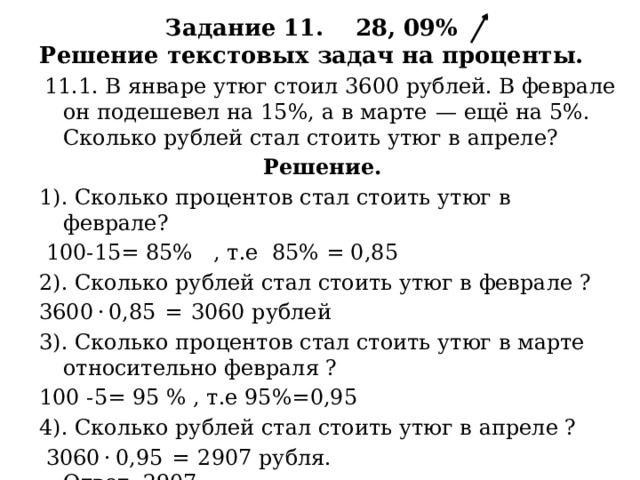 Задание 11. 28, 09%  Решение текстовых задач на проценты.  11.1. В январе утюг стоил 3600 рублей. В феврале он подешевел на 15%, а в марте  — ещё на 5%. Сколько рублей стал стоить утюг в апреле?  Решение. 1). Сколько процентов стал стоить утюг в феврале?  100-15= 85% , т.е 85% = 0,85 2). Сколько рублей стал стоить утюг в феврале ? 3600 · 0,85  =  3060 рублей 3). Сколько процентов стал стоить утюг в марте относительно февраля ? 100 -5= 95 % , т.е 95%=0,95 4). Сколько рублей стал стоить утюг в апреле ?  3060 · 0,95  =  2907 рубля. Ответ: 2907. 