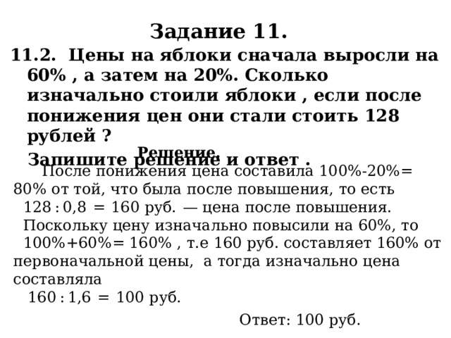Задание 11. 11.2. Цены на яблоки сначала выросли на 60% , а затем на 20%. Сколько изначально стоили яблоки , если после понижения цен они стали стоить 128 рублей ?  Запишите решение и ответ .    Решение.  После понижения цена составила 100%-20%= 80% от той, что была после повышения, то есть  128 : 0,8  =  160 руб.  — цена после повышения.  Поскольку цену изначально повысили на 60%, то  100%+60%= 160% , т.е 160 руб. составляет 160% от первоначальной цены, а тогда изначально цена составляла  160 : 1,6  =  100 руб. Ответ: 100 руб. 