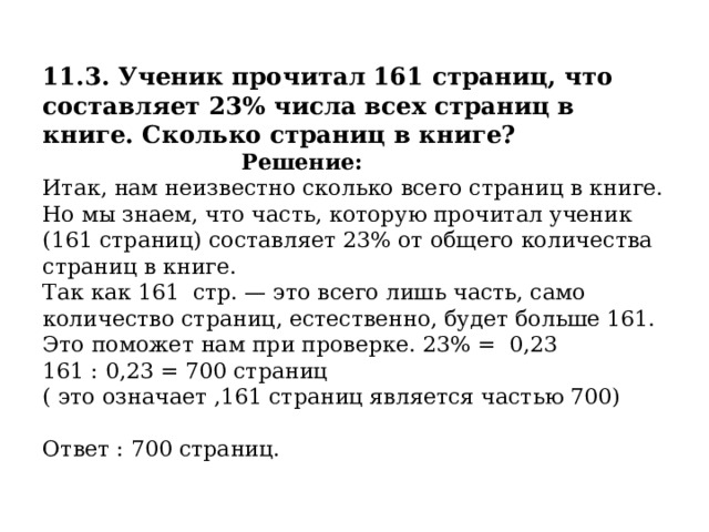  11.3. Ученик прочитал 161 страниц, что составляет 23% числа всех страниц в книге. Сколько страниц в книге?   Решение:  Итак, нам неизвестно сколько всего страниц в книге. Но мы знаем, что часть, которую прочитал ученик (161 страниц) составляет 23% от общего количества страниц в книге.  Так как 161  стр. — это всего лишь часть, само количество страниц, естественно, будет больше 161. Это поможет нам при проверке. 23% = 0,23  161 : 0,23 = 700 страниц  ( это означает ,161 страниц является частью 700)   Ответ : 700 страниц. 
