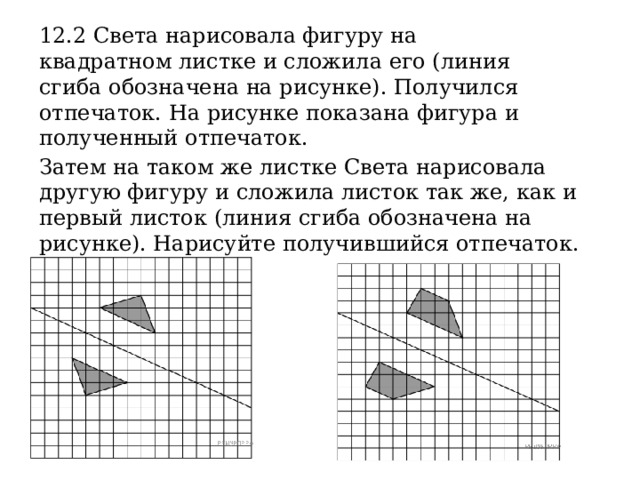 12.2 Света нарисовала фигуру на квадратном листке и сложила его (линия сгиба обозначена на рисунке). Получился отпечаток. На рисунке показана фигура и полученный отпечаток. Затем на таком же листке Света нарисовала другую фигуру и сложила листок так же, как и первый листок (линия сгиба обозначена на рисунке). Нарисуйте получившийся отпечаток. 