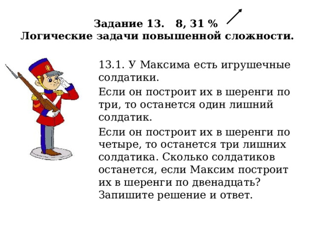 Задание 13. 8, 31 %  Логические задачи повышенной сложности. 13.1. У  Максима есть игрушечные солдатики. Если он построит их в шеренги по три, то останется один лишний солдатик. Если он построит их в шеренги по четыре, то останется три лишних солдатика. Сколько солдатиков останется, если Максим построит их в шеренги по двенадцать? Запишите решение и ответ. 