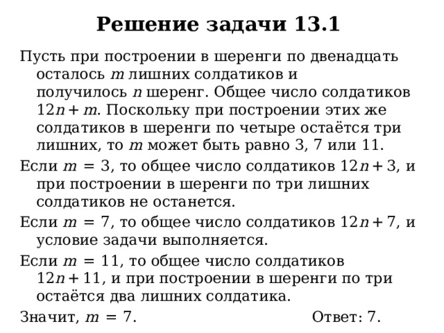 Решение задачи 13.1 Пусть при построении в шеренги по двенадцать осталось  m  лишних солдатиков и получилось  n  шеренг. Общее число солдатиков 12 n  +  m . Поскольку при построении этих же солдатиков в шеренги по четыре остаётся три лишних, то  m  может быть равно 3, 7 или 11. Если  m   =  3, то общее число солдатиков 12 n  + 3, и при построении в шеренги по три лишних солдатиков не останется. Если  m   =  7, то общее число солдатиков 12 n  + 7, и условие задачи выполняется. Если  m   =  11, то общее число солдатиков 12 n  + 11, и при построении в шеренги по три остаётся два лишних солдатика. Значит,  m   =  7. Ответ: 7. 