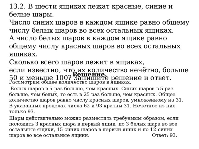 13.2. В шести ящиках лежат красные, синие и белые шары. Число синих шаров в каждом ящике равно общему числу белых шаров во всех остальных ящиках. А число белых шаров в каждом ящике равно общему числу красных шаров во всех остальных ящиках. Сколько всего шаров лежит в ящиках, если известно, что их количество нечётно, больше 50 и меньше 100? Запишите решение и ответ.   Решение. Рассмотрим общее количество шаров в ящиках.  Белых шаров в 5 раз больше, чем красных. Синих шаров в 5 раз больше, чем белых, то есть в 25 раз больше, чем красных. Общее количество шаров равно числу красных шаров, умноженному на 31. В указанных пределах числа 62 и 93 кратны 31. Нечётное из них только 93. Шары действительно можно разместить требуемым образом, если положить 3 красных шара в первый ящик, по 3 белых шара во все остальные ящики, 15 синих шаров в первый ящик и по 12 синих шаров во все остальные ящики. Ответ: 93. 