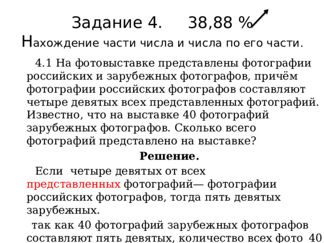 Задание 4. 38,88 %  Н ахождение части числа и числа по его части.    4.1 На фотовыставке представлены фотографии российских и зарубежных фотографов, причём фотографии российских фотографов составляют четыре девятых всех представленных фотографий. Известно, что на выставке 40 фотографий зарубежных фотографов. Сколько всего фотографий представлено на выставке? Решение.  Если  четыре девятых от всех представленных  фотографий— фотографии российских фотографов, тогда пять девятых зарубежных.  так как 40 фотографий зарубежных фотографов составляют пять девятых, количество всех фото  40 : 5 / 9 = 72.  Ответ: 72. 