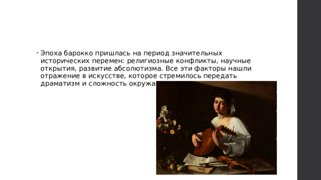 Эпоха барокко пришлась на период значительных исторических перемен: религиозные конфликты, научные открытия, развитие абсолютизма. Все эти факторы нашли отражение в искусстве, которое стремилось передать драматизм и сложность окружающего мира. 