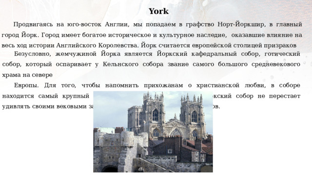 York Продвигаясь на юго-восток Англии, мы попадаем в графство Норт-Йоркшир, в главный город Йорк. Город имеет богатое историческое и культурное наследие, оказавшие влияние на весь ход истории Английского Королевства. Йорк считается европейской столицей призраков Безусловно, жемчужиной Йорка является Йоркский кафедральный собор, готический собор, который оспаривает у Кельнского собора звание самого большого средневекового храма на севере Европы. Для того, чтобы напомнить прихожанам о христианской любви, в соборе находится самый крупный средневековый витраж в мире. Йоркский собор не перестает удивлять своими вековыми загадками, оставляя множество вопросов. 