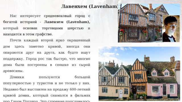 Лавенхем (Lavenham) Нас интересует средневековый город с богатой историей - Лавенхем (Lavenham), который основан торговцами шерстью и находится в этом графстве . Почти каждый второй ярко окрашенный дом здесь заметно кривой, иногда они опираются друг на друга, как будто ищут поддержку. Город рос так быстро, что многие дома были построены в спешке из сырой древесины. Домики пользуются большой популярностью у туристов и не только у них. Недавно был выставлен на продажу 600-летний кривой домик, который снимался в фильмах про Гарри Поттера. Это строение прославилось своей важной ролью в фильме «Гарри Поттер и дары смерти» - именно здесь жили родители Гарри, волшебники Лили и Джеймс Поттер. 