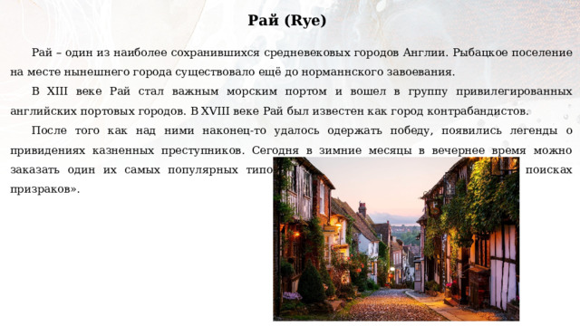Рай (Rye) Рай – один из наиболее сохранившихся средневековых городов Англии. Рыбацкое поселение на месте нынешнего города существовало ещё до норманнского завоевания. В XIII веке Рай стал важным морским портом и вошел в группу привилегированных английских портовых городов. В XVIII веке Рай был известен как город контрабандистов. После того как над ними наконец-то удалось одержать победу, появились легенды о привидениях казненных преступников. Сегодня в зимние месяцы в вечернее время можно заказать один их самых популярных типов прогулок в Британских городах – «В поисках призраков». 