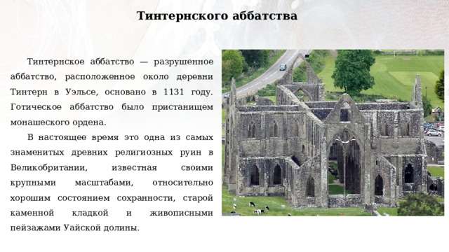 Тинтернского аббатства Тинтернское аббатство — разрушенное аббатство, расположенное около деревни Тинтерн в Уэльсе, основано в 1131 году. Готическое аббатство было пристанищем монашеского ордена. В настоящее время это одна из самых знаменитых древних религиозных руин в Великобритании, известная своими крупными масштабами, относительно хорошим состоянием сохранности, старой каменной кладкой и живописными пейзажами Уайской долины. 