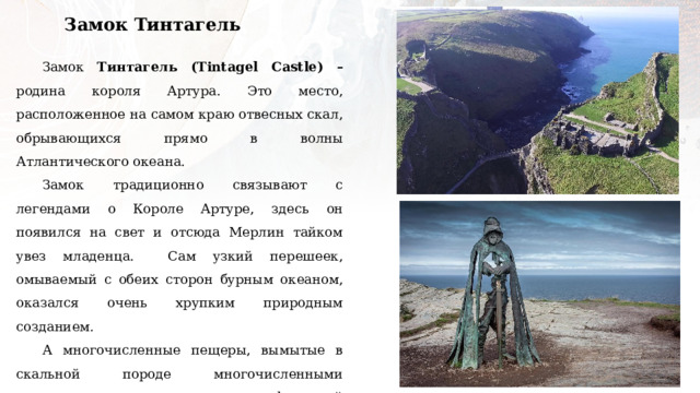 Замок Тинтагель Замок Тинтагель (Tintagel Castle) – родина короля Артура. Это место, расположенное на самом краю отвесных скал, обрывающихся прямо в волны Атлантического океана. Замок традиционно связывают с легендами о Короле Артуре, здесь он появился на свет и отсюда Мерлин тайком увез младенца. Сам узкий перешеек, омываемый с обеих сторон бурным океаном, оказался очень хрупким природным созданием. А многочисленные пещеры, вымытые в скальной породе многочисленными приливами и отливами, создают мифический ореол этих мест. По легендам именно в одной из таких пещер колдун Мерлин прятал и готовил маленького Артура для великих подвигов. 