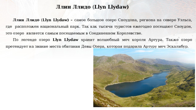 Ллин Ллидо ( Llyn Llydaw) Ллин Ллидо ( Llyn Llydaw) – самое большое озеро Сноудона, региона на севере Уэльса, где расположен национальный парк. Так как тысячи туристов ежегодно посещают Сноудон, это озеро является самым посещаемым в Соединенном Королевстве. По легенде озеро Llyn Llydaw хранит волшебный меч короля Артура. Также озеро претендует на звание места обитания Девы Озера, которая подарила Артуру меч Эскалибур. 