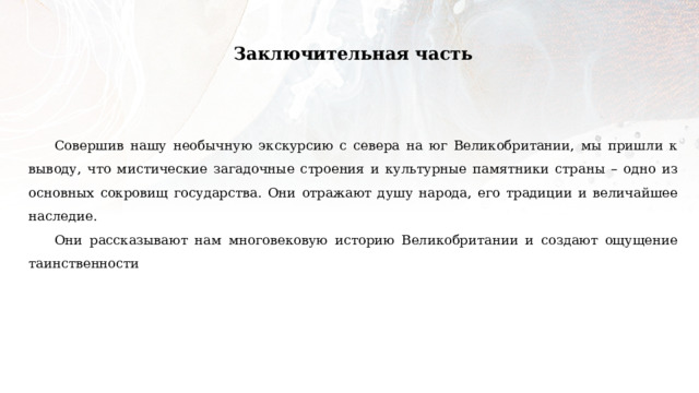 Заключительная часть Совершив нашу необычную экскурсию с севера на юг Великобритании, мы пришли к выводу, что мистические загадочные строения и культурные памятники страны – одно из основных сокровищ государства. Они отражают душу народа, его традиции и величайшее наследие. Они рассказывают нам многовековую историю Великобритании и создают ощущение таинственности 