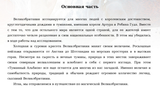 Основная часть Великобритания ассоциируется для многих людей с королевским достоинством, круглогодичными дождями и туманами, именами короля Артура и Робина Гуда. Вместе с тем то, что для остального мира является одной страной, для ее жителей имеет достаточно четкое разделение и свои национальные особенности. В этом мы убедились в ходе работы над исследованием. Холодная и суровая красота Великобритании манит своим величием. Роскошные пейзажи открываются от Англии до Шотландии на морских просторах и в высоких горах. Несмотря на сырость и вечные туманы, природа в этих местах завораживает своим северным великолепием и влюбляет в себя с первого взгляда. При этом «Туманный Альбион» все еще остается для многих из нас загадкой. Именно величие и самобытность природы, традиций и обычаев рождает огромное количество легенд, сказаний Великобритании. Итак, мы отправляемся в путешествие по магической Великобритании. 