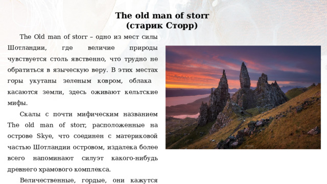 The old man of storr (старик Сторр) The Old man of storr – одно из мест силы Шотландии, где величие природы чувствуется столь явственно, что трудно не обратиться в языческую веру. В этих местах горы укутаны зеленым ковром, облака касаются земли, здесь оживают кельтские мифы. Скалы с почти мифическим названием The old man of storr, расположенные на острове Skye, что соединен с материковой частью Шотландии островом, издалека более всего напоминают силуэт какого-нибудь древнего храмового комплекса. Величественные, гордые, они кажутся настоящими окаменевшими великанами, которые в шотландской мифологии фигурируют под именем Athach (атах). 