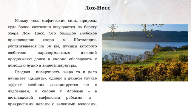 Лох-Несс Между тем, мифические силы природы куда более явственно ощущаются на берегу озера Лох- Несс. Это большое глубокое пресноводное озеро в Шотландии, растянувшееся на 36 км, пучины которого любители паранормальных явлений продолжают долго и упорно обследовать с помощью аудио и видеоаппаратуры. Гладкая поверхность озера то и дело начинает «дышать», однако в данном случае эффект «сейши» ассоциируется не с чудовищем, а скорее с Асраями – в шотландской мифологии робкими и прекрасными девами с зелеными волосами, которые живут в глубине озера, поднимаются на поверхность воды лишь раз в сто лет и так хороши собой, что люди не могут устоять перед искушением изловить их. 