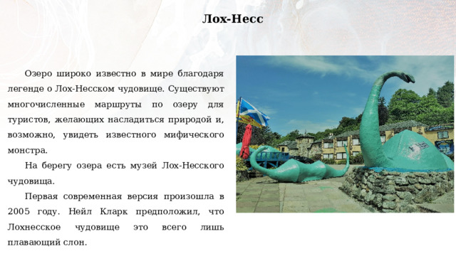 Лох-Несс Озеро широко известно в мире благодаря легенде о Лох-Несском чудовище. Существуют многочисленные маршруты по озеру для туристов, желающих насладиться природой и, возможно, увидеть известного мифического монстра. На берегу озера есть музей Лох-Несского чудовища. Первая современная версия произошла в 2005 году. Нейл Кларк предположил, что Лохнесское чудовище это всего лишь плавающий слон. 
