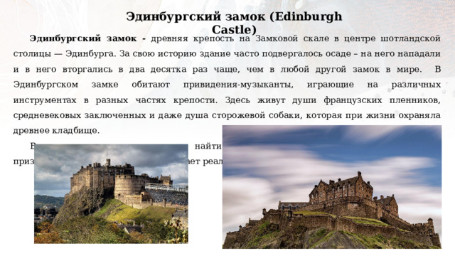Эдинбургский замок (Edinburgh Castle) Эдинбургский замок - древняя крепость на Замковой скале в центре шотландской столицы — Эдинбурга. За свою историю здание часто подвергалось осаде – на него нападали и в него вторгались в два десятка раз чаще, чем в любой другой замок в мире. В Эдинбургском замке обитают привидения-музыканты, играющие на различных инструментах в разных частях крепости. Здесь живут души французских пленников, средневековых заключенных и даже душа сторожевой собаки, которая при жизни охраняла древнее кладбище. В книге отзывов замка можно найти множество заметок о встрече туристов с призраками, что лишний раз доказывает реальность сложенных о крепости легенд. 